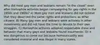 Why did most gay men and lesbians remain "in the closet" even after homophile activists began campaigning for gay rights in the 1950s and 1960s? A) Most gay men and lesbians did not believe that they deserved the same rights and protections as other citizens. B) Many gay men and lesbians were activists in other movements and did not have the time to devote to their own struggles. C) Homophile activists adopted respectable dress and behavior that many gays and lesbians found inauthentic. D) It was dangerous to come out because homosexuality was considered immoral and was illegal in many states.