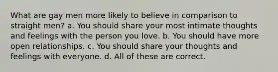 What are gay men more likely to believe in comparison to straight men? a. You should share your most intimate thoughts and feelings with the person you love. b. You should have more open relationships. c. You should share your thoughts and feelings with everyone. d. All of these are correct.