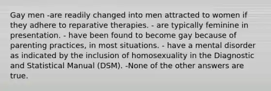 Gay men -are readily changed into men attracted to women if they adhere to reparative therapies. - are typically feminine in presentation. - have been found to become gay because of parenting practices, in most situations. - have a mental disorder as indicated by the inclusion of homosexuality in the Diagnostic and Statistical Manual (DSM). -None of the other answers are true.