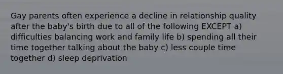 Gay parents often experience a decline in relationship quality after the baby's birth due to all of the following EXCEPT a) difficulties balancing work and family life b) spending all their time together talking about the baby c) less couple time together d) sleep deprivation