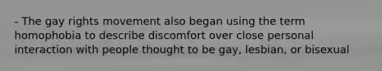 - The gay rights movement also began using the term homophobia to describe discomfort over close personal interaction with people thought to be gay, lesbian, or bisexual