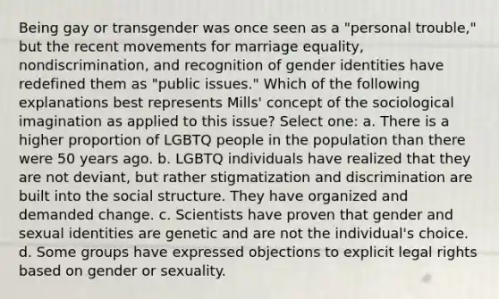 Being gay or transgender was once seen as a "personal trouble," but the recent movements for marriage equality, nondiscrimination, and recognition of gender identities have redefined them as "public issues." Which of the following explanations best represents Mills' concept of the sociological imagination as applied to this issue? Select one: a. There is a higher proportion of LGBTQ people in the population than there were 50 years ago. b. LGBTQ individuals have realized that they are not deviant, but rather stigmatization and discrimination are built into the social structure. They have organized and demanded change. c. Scientists have proven that gender and sexual identities are genetic and are not the individual's choice. d. Some groups have expressed objections to explicit legal rights based on gender or sexuality.