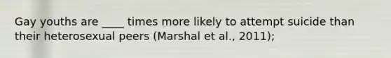 Gay youths are ____ times more likely to attempt suicide than their heterosexual peers (Marshal et al., 2011);