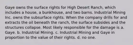 Gaye owns the surface rights for High Desert Ranch, which includes a house, a bunkhouse, and two barns. Industrial Mining Inc. owns the subsurface rights. When the company drills for and extracts the oil beneath the ranch, the surface subsides and the structures collapse. Most likely responsible for the damage is a. Gaye. b. Industrial Mining. c. Industrial Mining and Gaye in proportion to the value of their rights. d. no one.