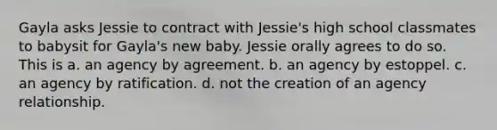 Gayla asks Jessie to contract with Jessie's high school classmates to babysit for Gayla's new baby. Jessie orally agrees to do so. This is a. an agency by agreement. b. an agency by estoppel. c. an agency by ratification. d. not the creation of an agency relationship.