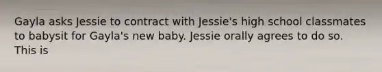 Gayla asks Jessie to contract with Jessie's high school classmates to babysit for Gayla's new baby. Jessie orally agrees to do so. This is