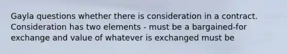 Gayla questions whether there is consideration in a contract. Consideration has two elements - must be a bargained-for exchange and value of whatever is exchanged must be