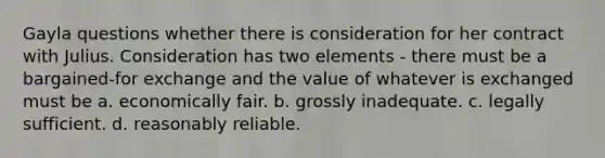 Gayla questions whether there is consideration for her contract with Julius. Consideration has two elements - there must be a bargained-for exchange and the value of whatever is exchanged must be a. economically fair. b. grossly inadequate. c. legally sufficient. d. reasonably reliable.