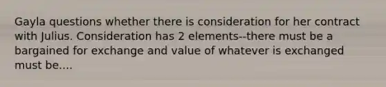 Gayla questions whether there is consideration for her contract with Julius. Consideration has 2 elements--there must be a bargained for exchange and value of whatever is exchanged must be....