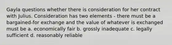 Gayla questions whether there is consideration for her contract with Julius. Consideration has two elements - there must be a bargained-for exchange and the value of whatever is exchanged must be a. economically fair b. grossly inadequate c. legally sufficient d. reasonably reliable