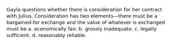 Gayla questions whether there is consideration for her contract with Julius. Consideration has two elements—there must be a bargained-for exchange and the value of whatever is exchanged must be a. economically fair. b. grossly inadequate. c. legally sufficient. d. reasonably reliable.