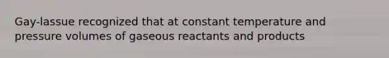 Gay-lassue recognized that at constant temperature and pressure volumes of gaseous reactants and products