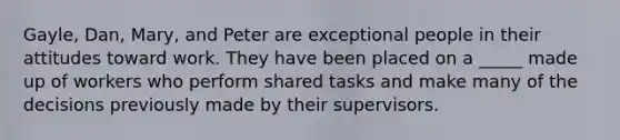 Gayle, Dan, Mary, and Peter are exceptional people in their attitudes toward work. They have been placed on a _____ made up of workers who perform shared tasks and make many of the decisions previously made by their supervisors.