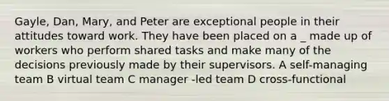 Gayle, Dan, Mary, and Peter are exceptional people in their attitudes toward work. They have been placed on a _ made up of workers who perform shared tasks and make many of the decisions previously made by their supervisors. A self-managing team B virtual team C manager -led team D cross-functional