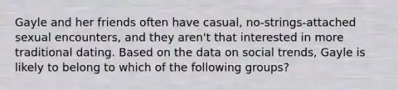 Gayle and her friends often have casual, no-strings-attached sexual encounters, and they aren't that interested in more traditional dating. Based on the data on social trends, Gayle is likely to belong to which of the following groups?