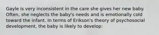 Gayle is very inconsistent in the care she gives her new baby. Often, she neglects the baby's needs and is emotionally cold toward the infant. In terms of Erikson's theory of psychosocial development, the baby is likely to develop: