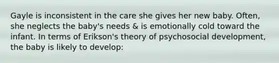 Gayle is inconsistent in the care she gives her new baby. Often, she neglects the baby's needs & is emotionally cold toward the infant. In terms of Erikson's theory of psychosocial development, the baby is likely to develop: