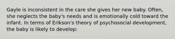 Gayle is inconsistent in the care she gives her new baby. Often, she neglects the baby's needs and is emotionally cold toward the infant. In terms of Erikson's theory of psychosocial development, the baby is likely to develop: