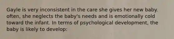 Gayle is very inconsistent in the care she gives her new baby. often, she neglects the baby's needs and is emotionally cold toward the infant. In terms of psychological development, the baby is likely to develop: