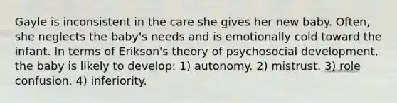 Gayle is inconsistent in the care she gives her new baby. Often, she neglects the baby's needs and is emotionally cold toward the infant. In terms of Erikson's theory of psychosocial development, the baby is likely to develop: 1) autonomy. 2) mistrust. 3) role confusion. 4) inferiority.