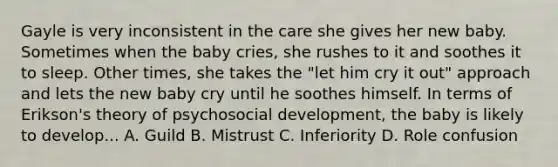 Gayle is very inconsistent in the care she gives her new baby. Sometimes when the baby cries, she rushes to it and soothes it to sleep. Other times, she takes the "let him cry it out" approach and lets the new baby cry until he soothes himself. In terms of Erikson's theory of psychosocial development, the baby is likely to develop... A. Guild B. Mistrust C. Inferiority D. Role confusion