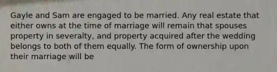 Gayle and Sam are engaged to be married. Any real estate that either owns at the time of marriage will remain that spouses property in severalty, and property acquired after the wedding belongs to both of them equally. The form of ownership upon their marriage will be