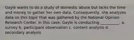 Gayle wants to do a study of domestic abuse but lacks the time and money to gather her own data. Consequently, she analyzes data on this topic that was gathered by the National Opinion Research Center. In this case, Gayle is conducting __________. a. survey b. participant observation c. content analysis d. secondary analysis