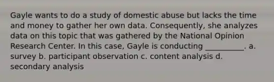 Gayle wants to do a study of domestic abuse but lacks the time and money to gather her own data. Consequently, she analyzes data on this topic that was gathered by the National Opinion Research Center. In this case, Gayle is conducting __________. a. survey b. participant observation c. content analysis d. secondary analysis