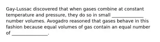 Gay-Lussac discovered that when gases combine at constant temperature and pressure, they do so in small ______________ number volumes. Avogadro reasoned that gases behave in this fashion because equal volumes of gas contain an equal number of ________________.