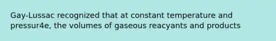 Gay-Lussac recognized that at constant temperature and pressur4e, the volumes of gaseous reacyants and products