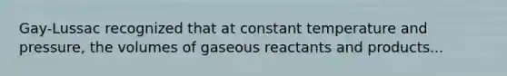 Gay-Lussac recognized that at constant temperature and pressure, the volumes of gaseous reactants and products...