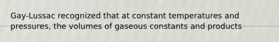 Gay-Lussac recognized that at constant temperatures and pressures, the volumes of gaseous constants and products