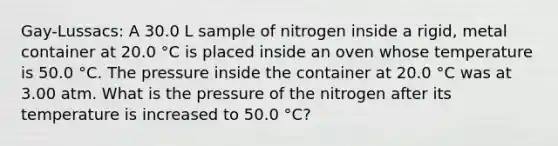 Gay-Lussacs: A 30.0 L sample of nitrogen inside a rigid, metal container at 20.0 °C is placed inside an oven whose temperature is 50.0 °C. The pressure inside the container at 20.0 °C was at 3.00 atm. What is the pressure of the nitrogen after its temperature is increased to 50.0 °C?