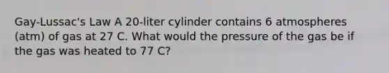 Gay-Lussac's Law A 20-liter cylinder contains 6 atmospheres (atm) of gas at 27 C. What would the pressure of the gas be if the gas was heated to 77 C?