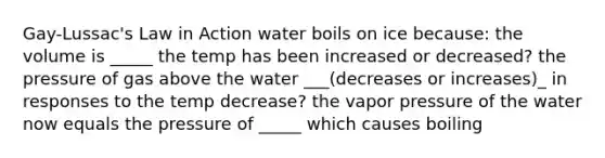 Gay-Lussac's Law in Action water boils on ice because: the volume is _____ the temp has been increased or decreased? the pressure of gas above the water ___(decreases or increases)_ in responses to the temp decrease? the vapor pressure of the water now equals the pressure of _____ which causes boiling