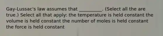 Gay-Lussac's law assumes that __________. (Select all the are true.) Select all that apply: the temperature is held constant the volume is held constant the number of moles is held constant the force is held constant