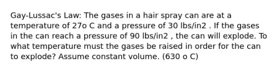 Gay-Lussac's Law: The gases in a hair spray can are at a temperature of 27o C and a pressure of 30 lbs/in2 . If the gases in the can reach a pressure of 90 lbs/in2 , the can will explode. To what temperature must the gases be raised in order for the can to explode? Assume constant volume. (630 o C)