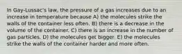 In Gay-Lussac's law, the pressure of a gas increases due to an increase in temperature because A) the molecules strike the walls of the container less often. B) there is a decrease in the volume of the container. C) there is an increase in the number of gas particles. D) the molecules get bigger. E) the molecules strike the walls of the container harder and more often.