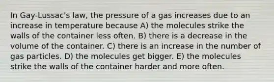 In Gay-Lussac's law, the pressure of a gas increases due to an increase in temperature because A) the molecules strike the walls of the container less often. B) there is a decrease in the volume of the container. C) there is an increase in the number of gas particles. D) the molecules get bigger. E) the molecules strike the walls of the container harder and more often.