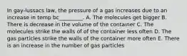 In gay-lussacs law, the pressure of a gas increases due to an increase in temp bc_________. A. The molecules get bigger B. There is decrease in the volume of the container C. The molecules strike the walls of of the container less often D. The gas particles strike the walls of the container more often E. There is an increase in the number of gas particles