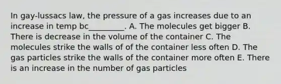 In gay-lussacs law, the pressure of a gas increases due to an increase in temp bc_________. A. The molecules get bigger B. There is decrease in the volume of the container C. The molecules strike the walls of of the container less often D. The gas particles strike the walls of the container more often E. There is an increase in the number of gas particles