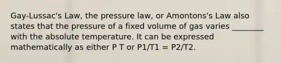 Gay-Lussac's Law, the pressure law, or Amontons's Law also states that the pressure of a fixed volume of gas varies ________ with the absolute temperature. It can be expressed mathematically as either P T or P1/T1 = P2/T2.