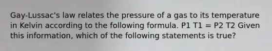 Gay-Lussac's law relates the pressure of a gas to its temperature in Kelvin according to the following formula. P1 T1 = P2 T2 Given this information, which of the following statements is true?