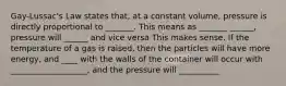 Gay-Lussac's Law states that, at a constant volume, pressure is directly proportional to _______. This means as _______ ______, pressure will ______ and vice versa This makes sense. If the temperature of a gas is raised, then the particles will have more energy, and ____ with the walls of the container will occur with ___________________, and the pressure will __________