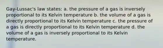 Gay-Lussac's law states: a. the pressure of a gas is inversely proportional to its Kelvin temperature b. the volume of a gas is directly proportional to its Kelvin temperature c. the pressure of a gas is directly proportional to its Kelvin temperature d. the volume of a gas is inversely proportional to its Kelvin temperature.