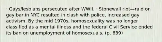 · Gays/lesbians persecuted after WWII. · Stonewall riot—raid on gay bar in NYC resulted in clash with police, increased gay activism. By the mid 1970s, homosexuality was no longer classified as a mental illness and the federal Civil Service ended its ban on unemployment of homosexuals. (p. 639)