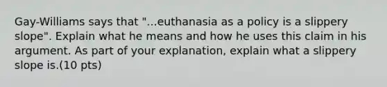 Gay-Williams says that "...euthanasia as a policy is a slippery slope". Explain what he means and how he uses this claim in his argument. As part of your explanation, explain what a slippery slope is.(10 pts)