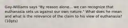 Gay-Williams says "By reason alone... we can recognize that euthanasia sets us against our own nature." What does he mean and what is the relevance of the claim to his view of euthanasia? (10pts)