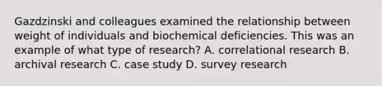 Gazdzinski and colleagues examined the relationship between weight of individuals and biochemical deficiencies. This was an example of what type of research? A. correlational research B. archival research C. case study D. survey research