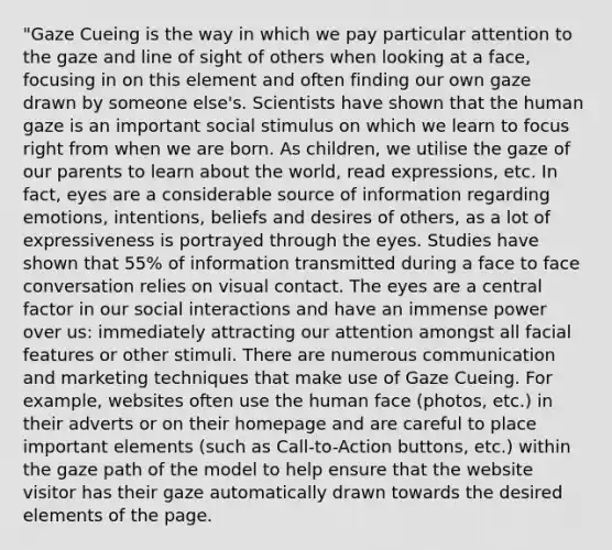 "Gaze Cueing is the way in which we pay particular attention to the gaze and line of sight of others when looking at a face, focusing in on this element and often finding our own gaze drawn by someone else's. Scientists have shown that the human gaze is an important social stimulus on which we learn to focus right from when we are born. As children, we utilise the gaze of our parents to learn about the world, read expressions, etc. In fact, eyes are a considerable source of information regarding emotions, intentions, beliefs and desires of others, as a lot of expressiveness is portrayed through the eyes. Studies have shown that 55% of information transmitted during a face to face conversation relies on visual contact. The eyes are a central factor in our social interactions and have an immense power over us: immediately attracting our attention amongst all facial features or other stimuli. There are numerous communication and marketing techniques that make use of Gaze Cueing. For example, websites often use the human face (photos, etc.) in their adverts or on their homepage and are careful to place important elements (such as Call-to-Action buttons, etc.) within the gaze path of the model to help ensure that the website visitor has their gaze automatically drawn towards the desired elements of the page.